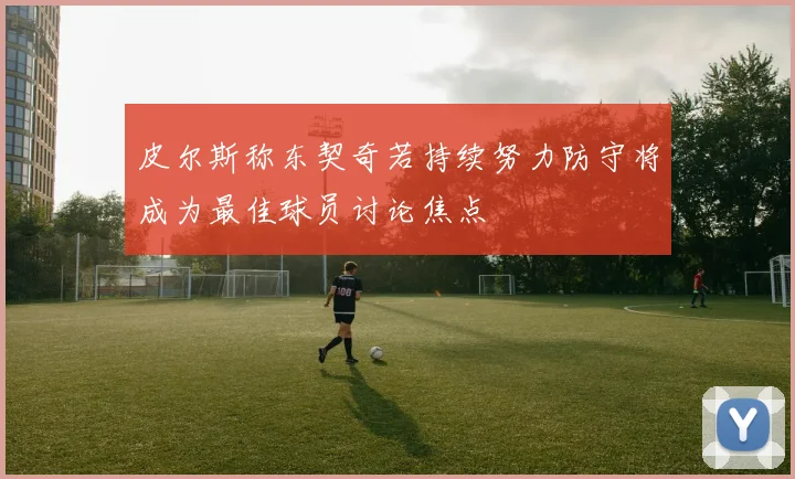 皮尔斯称东契奇若持续努力防守将成为最佳球员讨论焦点