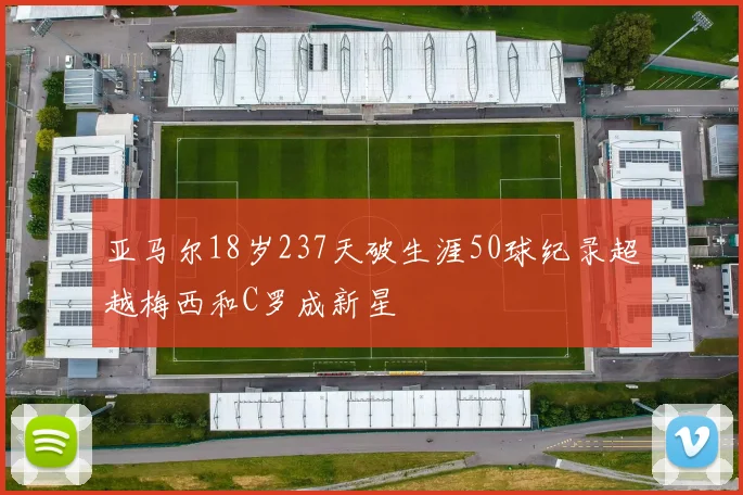 亚马尔18岁237天破生涯50球纪录超越梅西和C罗成新星