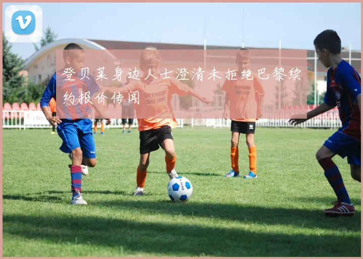 登贝莱身边人士澄清未拒绝巴黎续约报价传闻