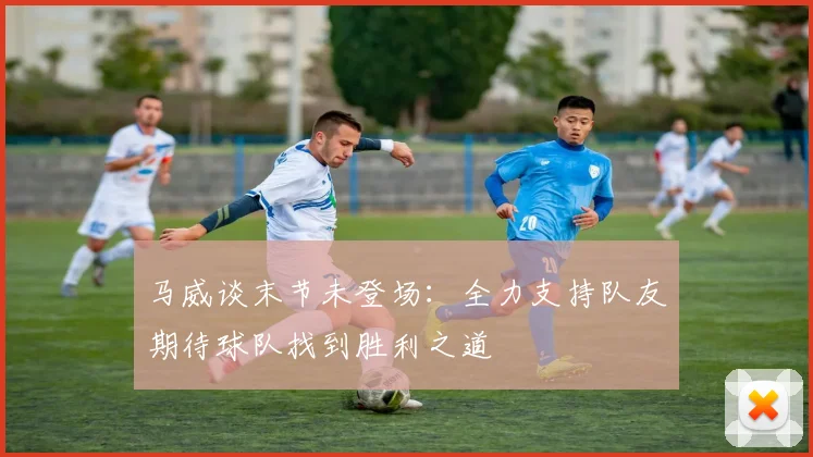 马威谈末节未登场：全力支持队友期待球队找到胜利之道