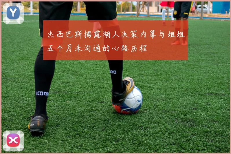 杰西巴斯揭露湖人决策内幕与姐姐五个月未沟通的心路历程