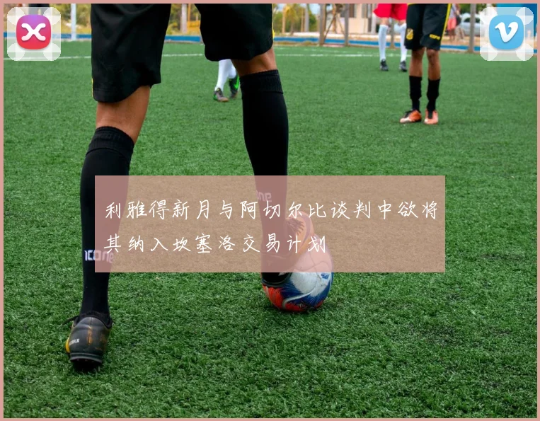 利雅得新月与阿切尔比谈判中欲将其纳入坎塞洛交易计划
