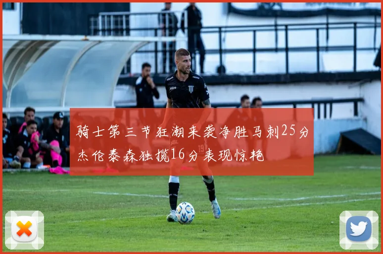 骑士第三节狂潮来袭净胜马刺25分杰伦泰森独揽16分表现惊艳