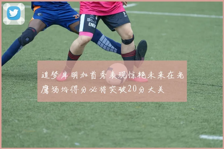 追梦库明加首秀表现惊艳未来在老鹰场均得分必将突破20分大关