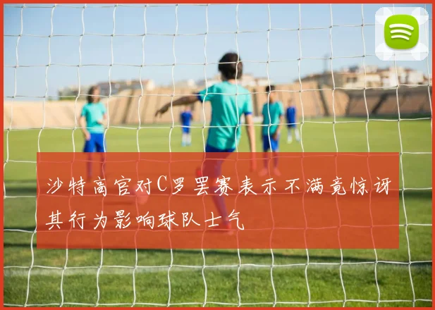 沙特高官对C罗罢赛表示不满竟惊讶其行为影响球队士气